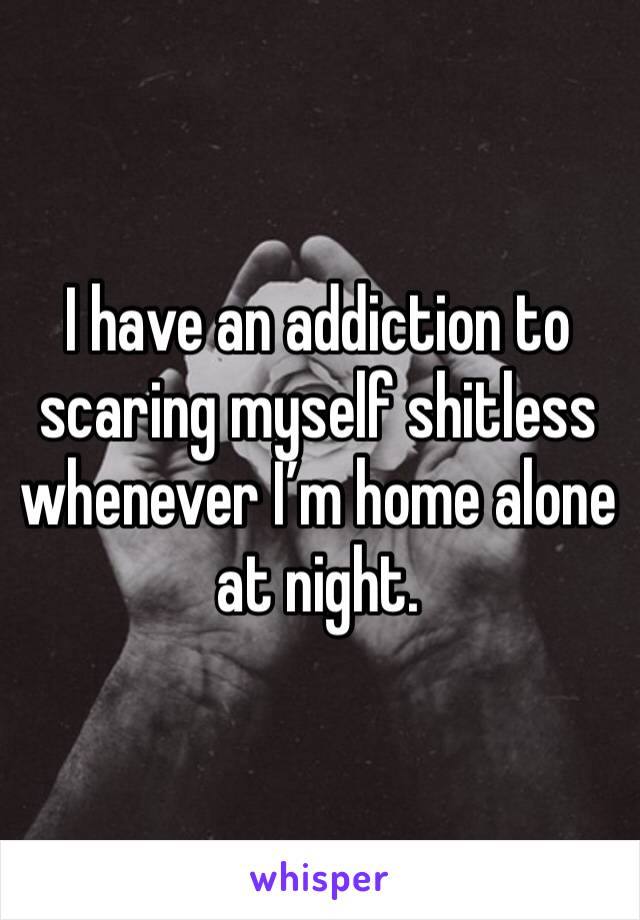 I have an addiction to scaring myself shitless whenever I’m home alone at night. 