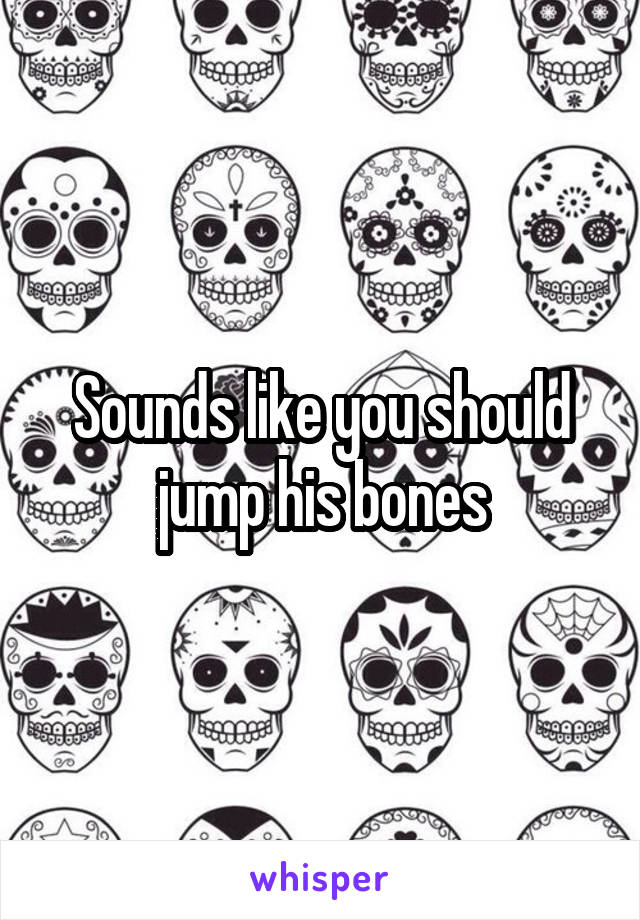 Sounds like you should jump his bones