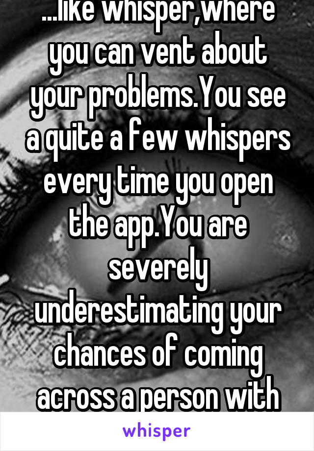...like whisper,where you can vent about your problems.You see a quite a few whispers every time you open the app.You are severely underestimating your chances of coming across a person with dysphoria