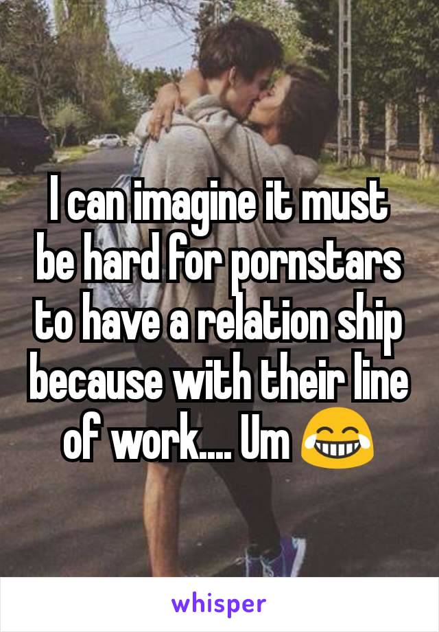 I can imagine it must be hard for pornstars to have a relation ship because with their line of work.... Um 😂