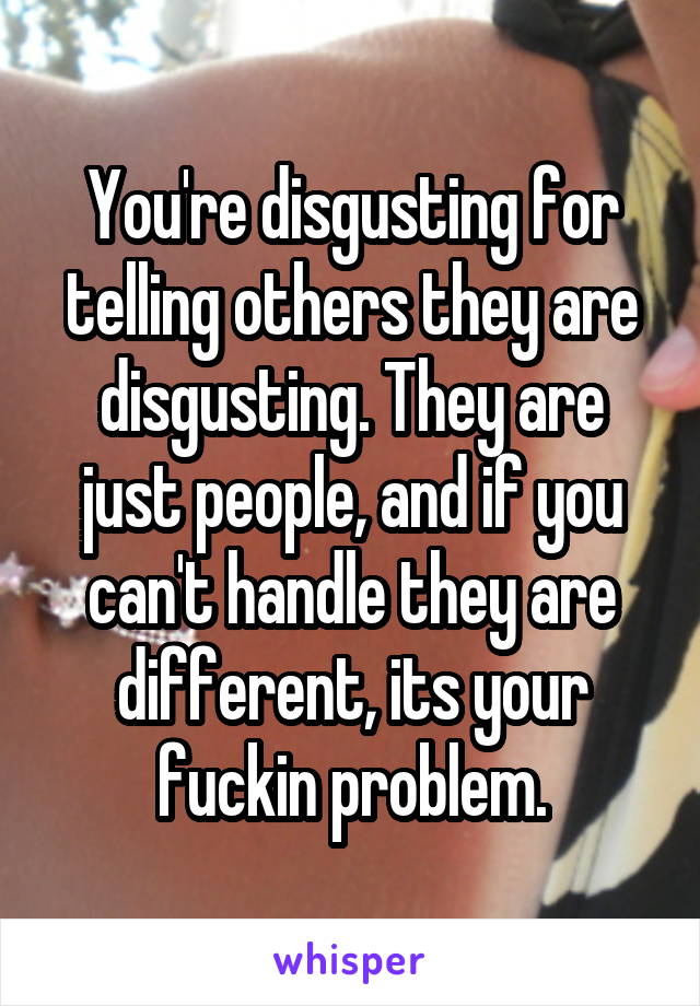 You're disgusting for telling others they are disgusting. They are just people, and if you can't handle they are different, its your fuckin problem.