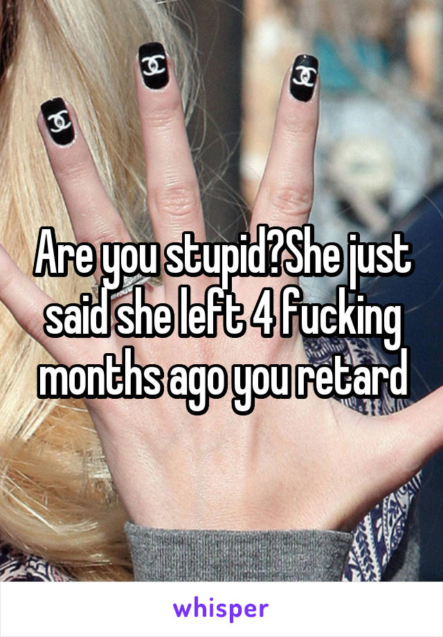 Are you stupid?She just said she left 4 fucking months ago you retard