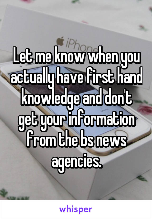 Let me know when you actually have first hand knowledge and don't get your information from the bs news agencies.