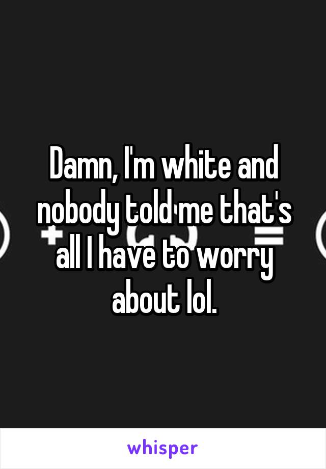 Damn, I'm white and nobody told me that's all I have to worry about lol.