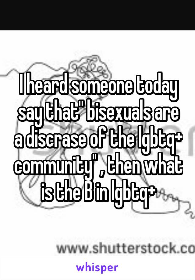 I heard someone today say that" bisexuals are a discrase of the lgbtq+ community" , then what is the B in lgbtq+