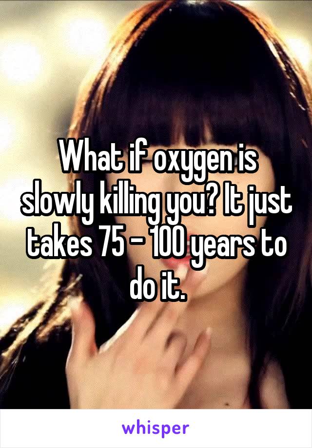 What if oxygen is slowly killing you? It just takes 75 - 100 years to do it.