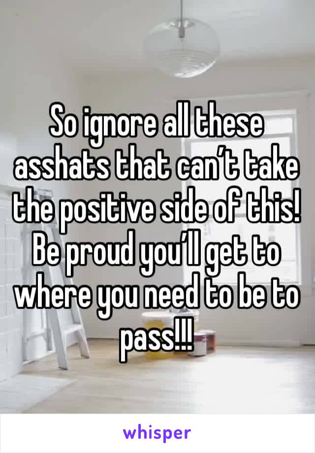 So ignore all these asshats that can’t take the positive side of this! Be proud you’ll get to where you need to be to pass!!!