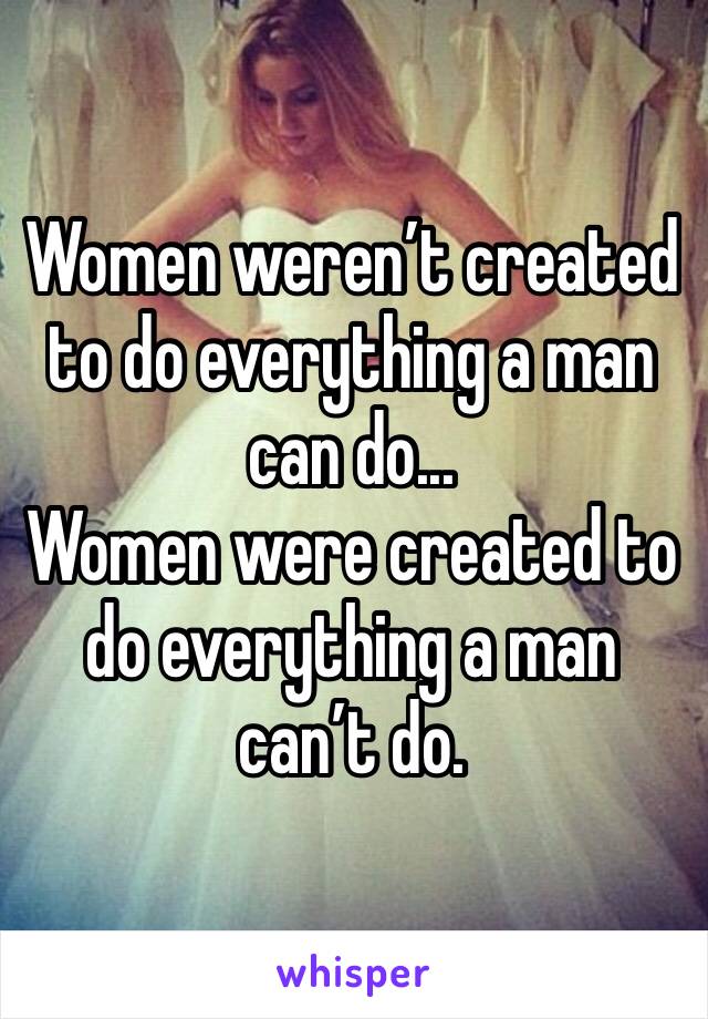 Women weren’t created to do everything a man can do... 
Women were created to do everything a man can’t do.