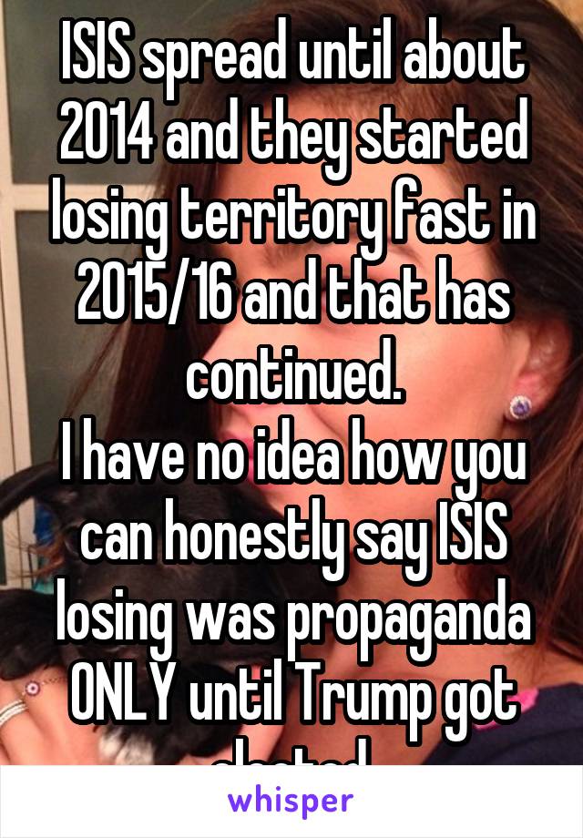 ISIS spread until about 2014 and they started losing territory fast in 2015/16 and that has continued.
I have no idea how you can honestly say ISIS losing was propaganda ONLY until Trump got elected.