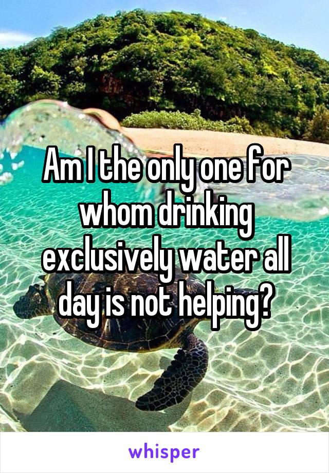 Am I the only one for whom drinking exclusively water all day is not helping?