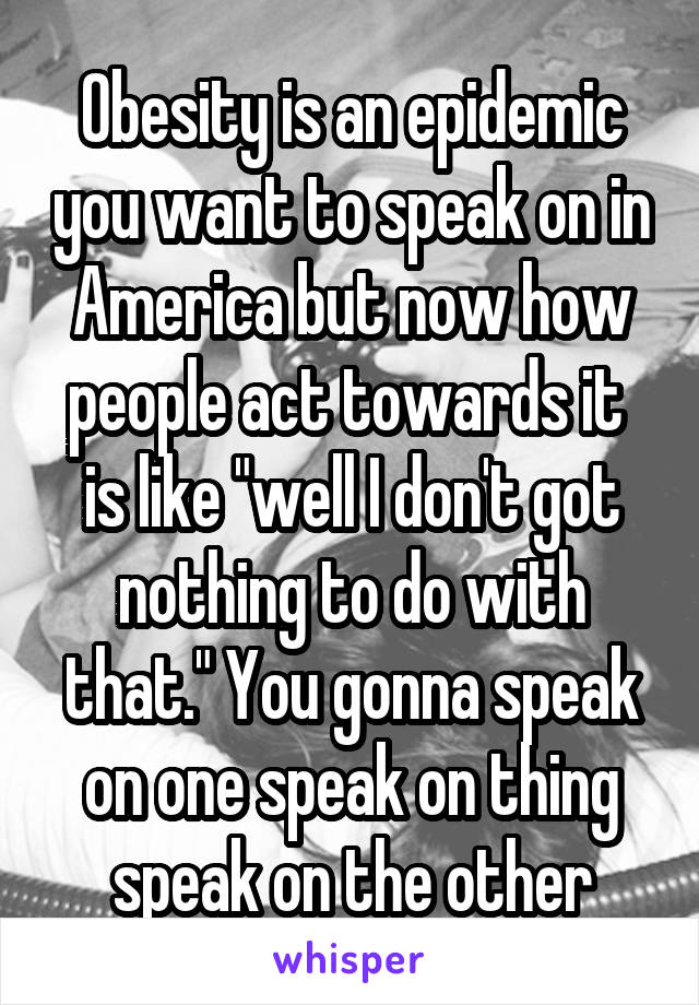 Obesity is an epidemic you want to speak on in America but now how people act towards it  is like "well I don't got nothing to do with that." You gonna speak on one speak on thing speak on the other