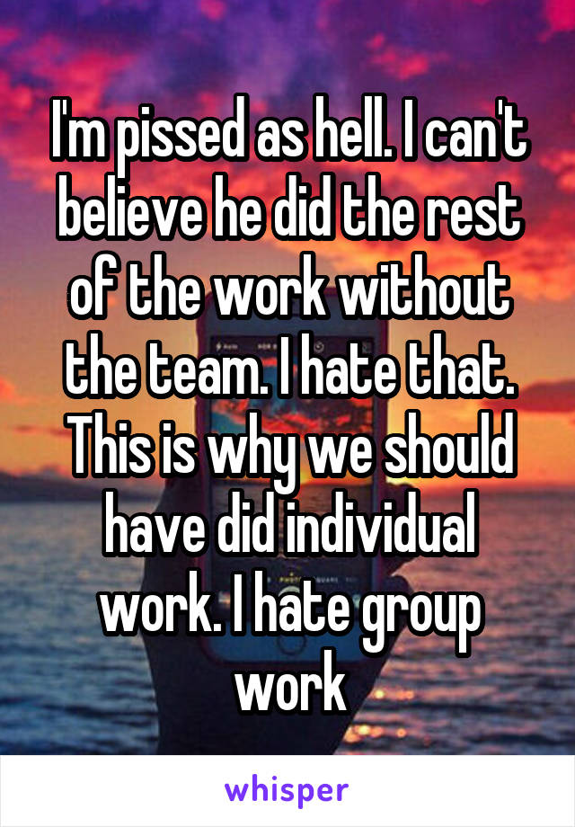 I'm pissed as hell. I can't believe he did the rest of the work without the team. I hate that. This is why we should have did individual work. I hate group work