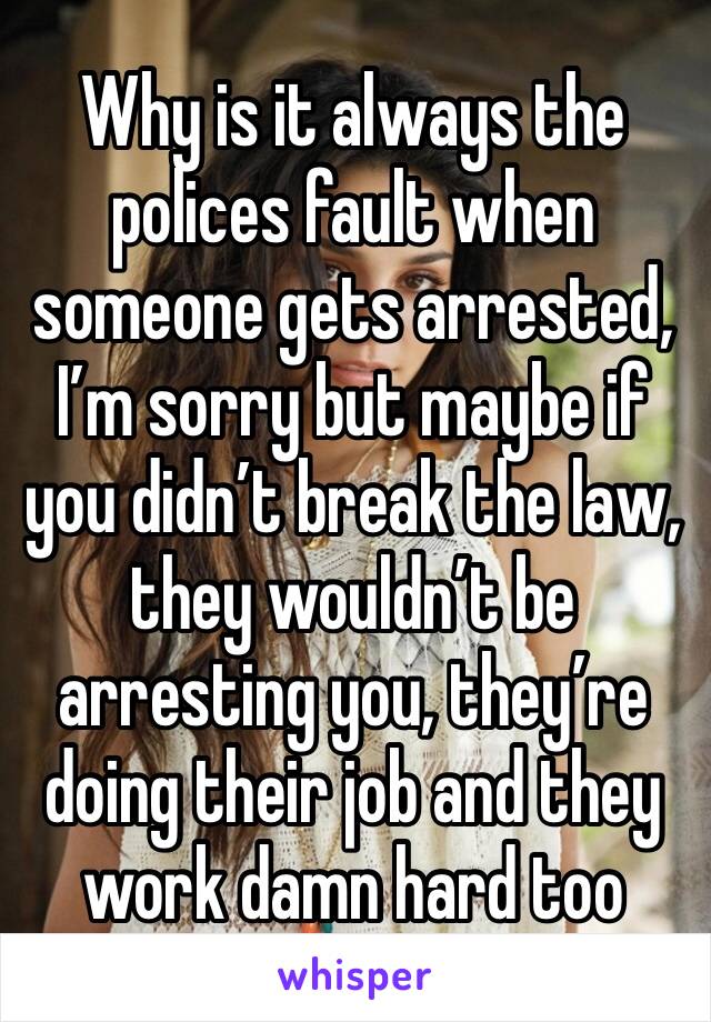 Why is it always the polices fault when someone gets arrested, I’m sorry but maybe if you didn’t break the law, they wouldn’t be arresting you, they’re doing their job and they work damn hard too