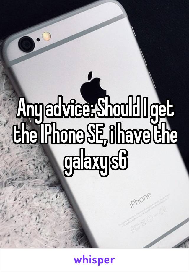 Any advice: Should I get the IPhone SE, i have the galaxy s6