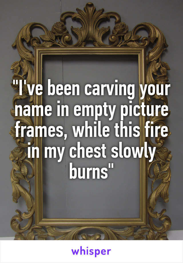 "I've been carving your name in empty picture frames, while this fire in my chest slowly burns"