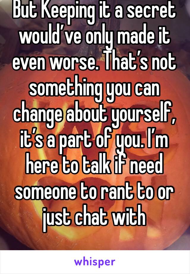 But Keeping it a secret would’ve only made it even worse. That’s not something you can change about yourself, it’s a part of you. I’m here to talk if need someone to rant to or just chat with  