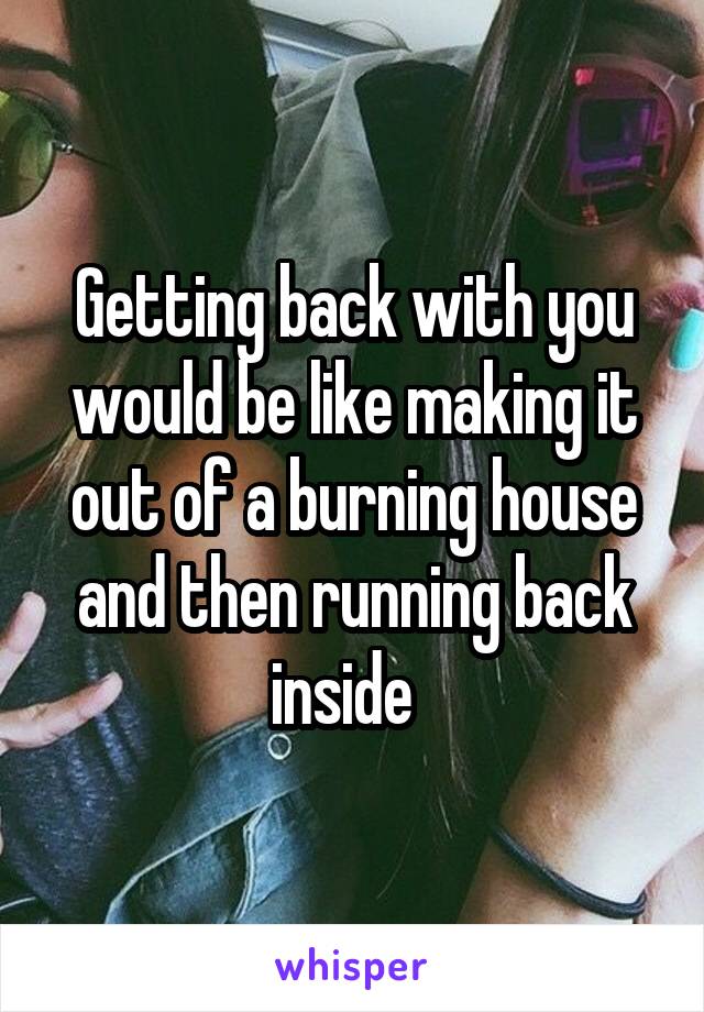 Getting back with you would be like making it out of a burning house and then running back inside  