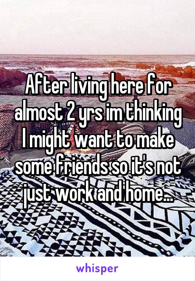 After living here for almost 2 yrs im thinking I might want to make some friends so it's not just work and home...