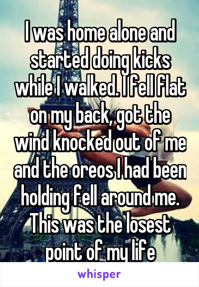 I was home alone and started doing kicks while I walked. I fell flat on my back, got the wind knocked out of me and the oreos I had been holding fell around me. This was the losest point of my life