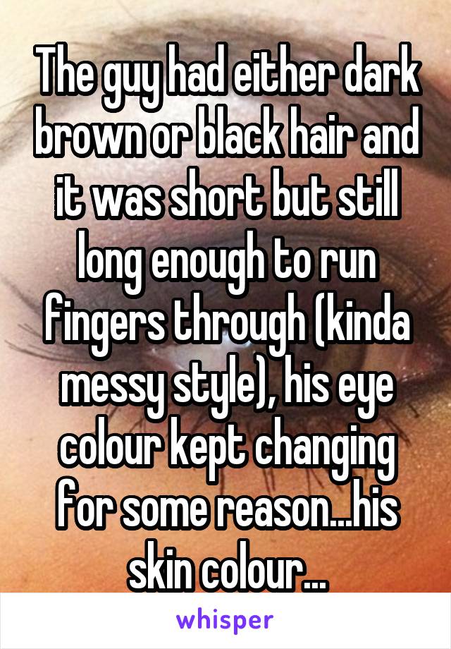 The guy had either dark brown or black hair and it was short but still long enough to run fingers through (kinda messy style), his eye colour kept changing for some reason...his skin colour...