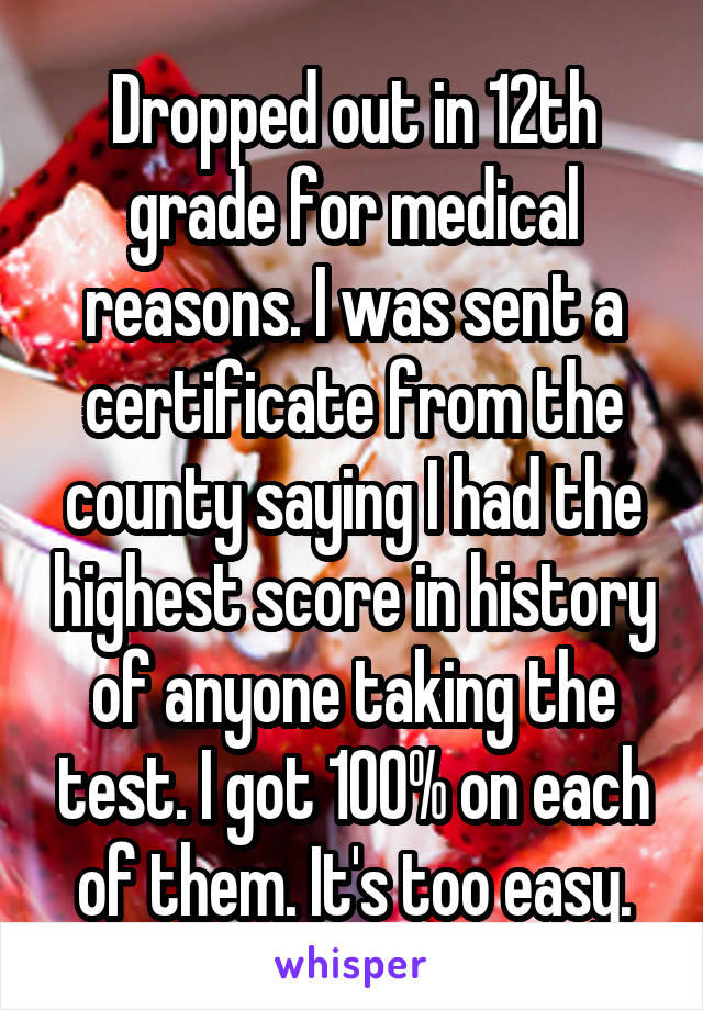 Dropped out in 12th grade for medical reasons. I was sent a certificate from the county saying I had the highest score in history of anyone taking the test. I got 100% on each of them. It's too easy.