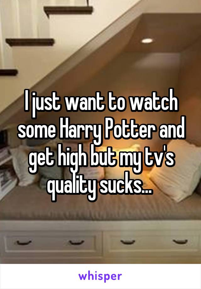 I just want to watch some Harry Potter and get high but my tv's quality sucks... 