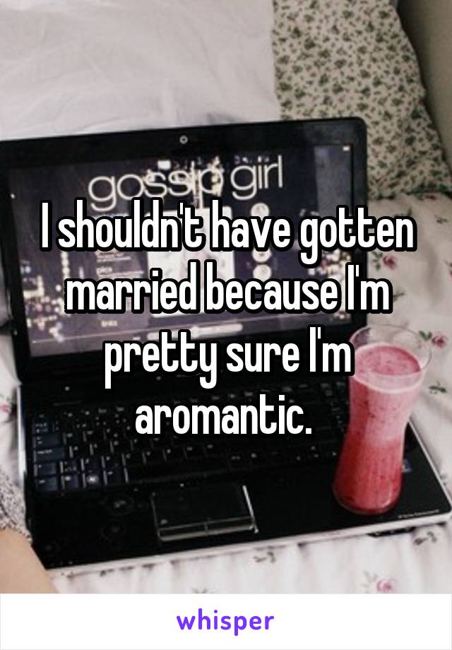 I shouldn't have gotten married because I'm pretty sure I'm aromantic. 