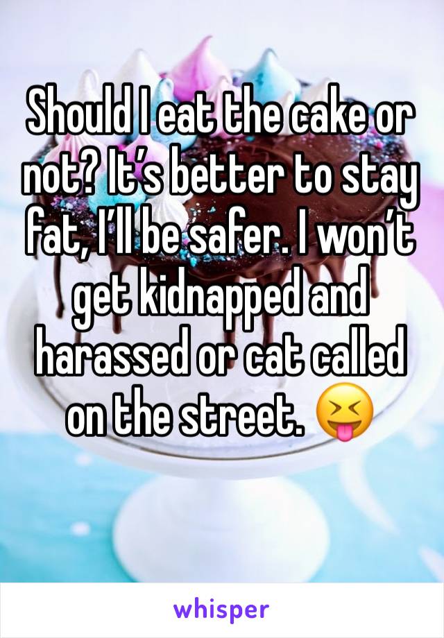 Should I eat the cake or not? It’s better to stay fat, I’ll be safer. I won’t get kidnapped and harassed or cat called on the street. 😝