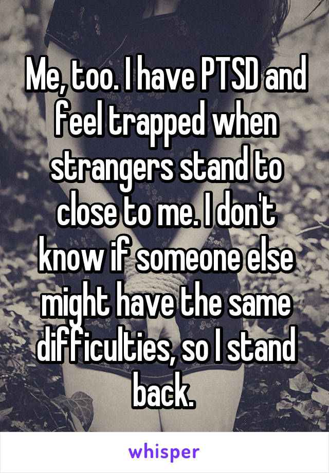 Me, too. I have PTSD and feel trapped when strangers stand to close to me. I don't know if someone else might have the same difficulties, so I stand back. 