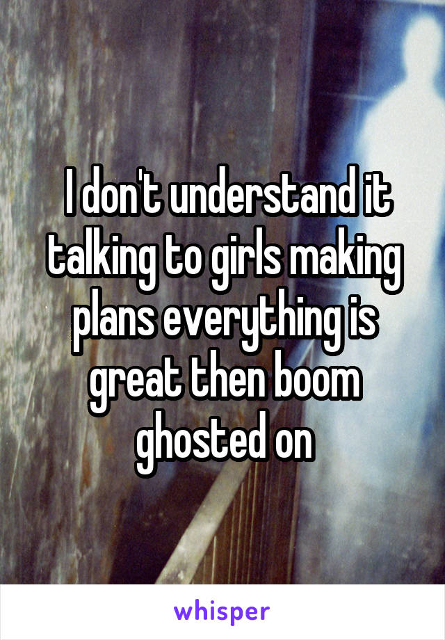  I don't understand it talking to girls making plans everything is great then boom ghosted on