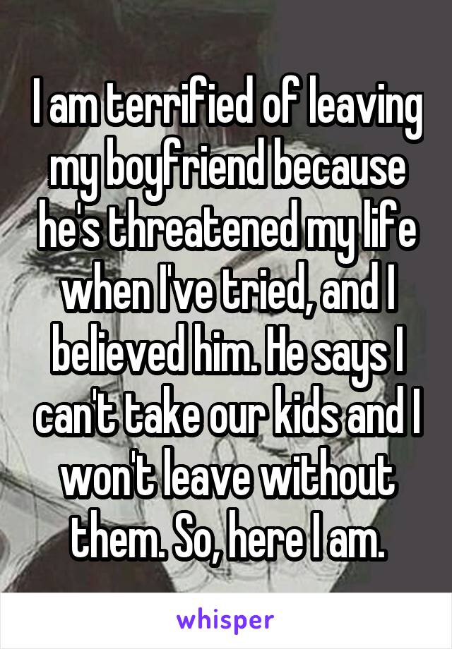 I am terrified of leaving my boyfriend because he's threatened my life when I've tried, and I believed him. He says I can't take our kids and I won't leave without them. So, here I am.