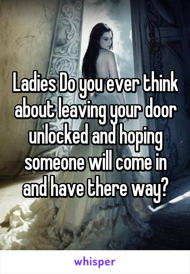 Ladies Do you ever think about leaving your door unlocked and hoping someone will come in and have there way?