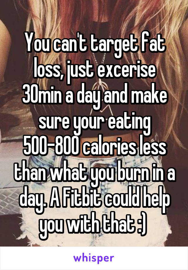 You can't target fat loss, just excerise 30min a day and make sure your eating 500-800 calories less than what you burn in a day. A Fitbit could help you with that :) 