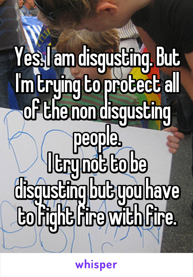 Yes. I am disgusting. But I'm trying to protect all of the non disgusting people.
I try not to be disgusting but you have to fight fire with fire.