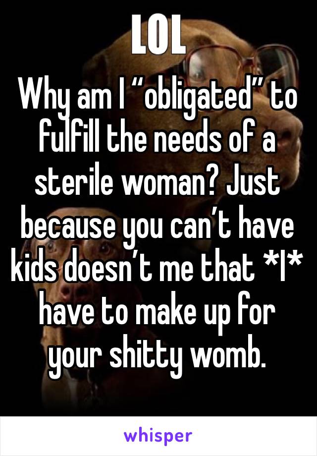 Why am I “obligated” to fulfill the needs of a sterile woman? Just because you can’t have kids doesn’t me that *I* have to make up for your shitty womb. 