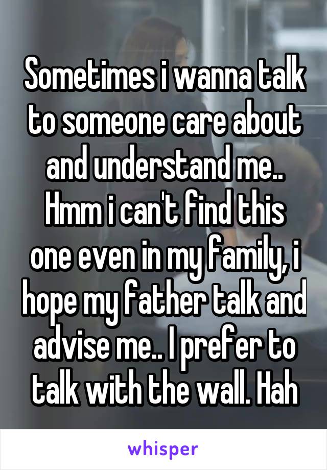 Sometimes i wanna talk to someone care about and understand me.. Hmm i can't find this one even in my family, i hope my father talk and advise me.. I prefer to talk with the wall. Hah