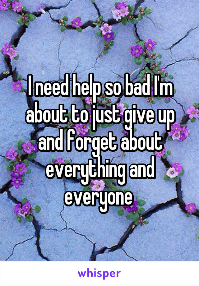 I need help so bad I'm about to just give up and forget about everything and everyone 