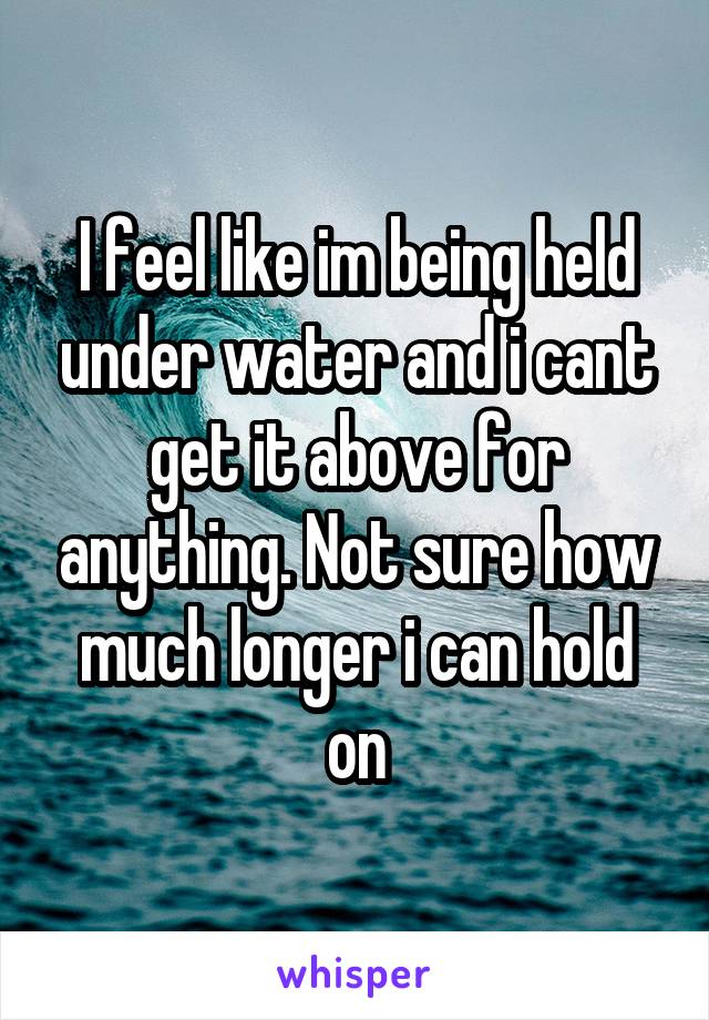 I feel like im being held under water and i cant get it above for anything. Not sure how much longer i can hold on