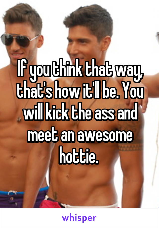 If you think that way, that's how it'll be. You will kick the ass and meet an awesome hottie. 