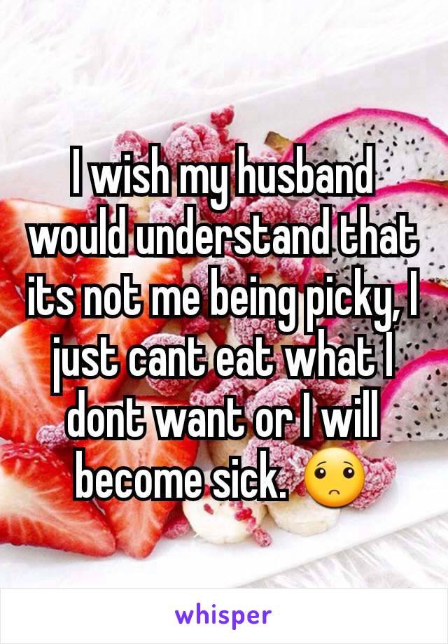 I wish my husband would understand that its not me being picky, I just cant eat what I dont want or I will become sick. 🙁