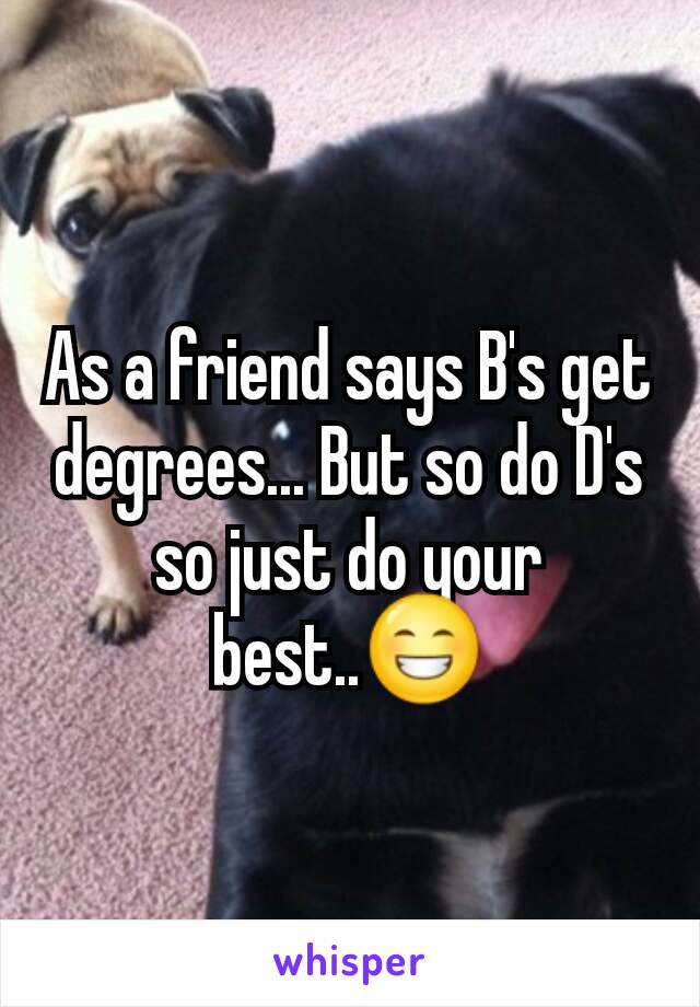 As a friend says B's get degrees... But so do D's so just do your best..😁