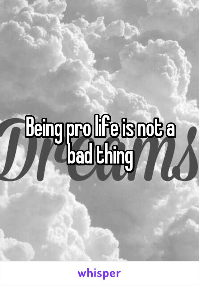 Being pro life is not a bad thing