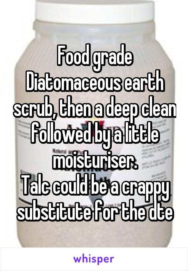 Food grade Diatomaceous earth scrub, then a deep clean followed by a little moisturiser.
Talc could be a crappy substitute for the dte