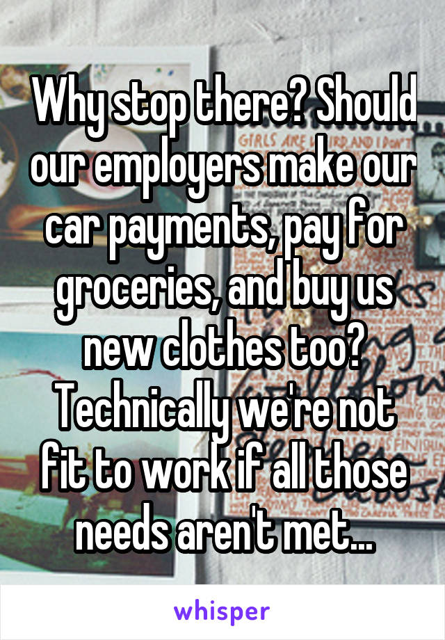 Why stop there? Should our employers make our car payments, pay for groceries, and buy us new clothes too? Technically we're not fit to work if all those needs aren't met...