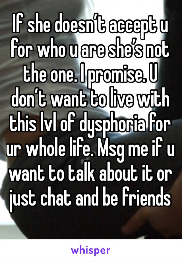 If she doesn’t accept u for who u are she’s not the one. I promise. U don’t want to live with this lvl of dysphoria for ur whole life. Msg me if u want to talk about it or just chat and be friends 