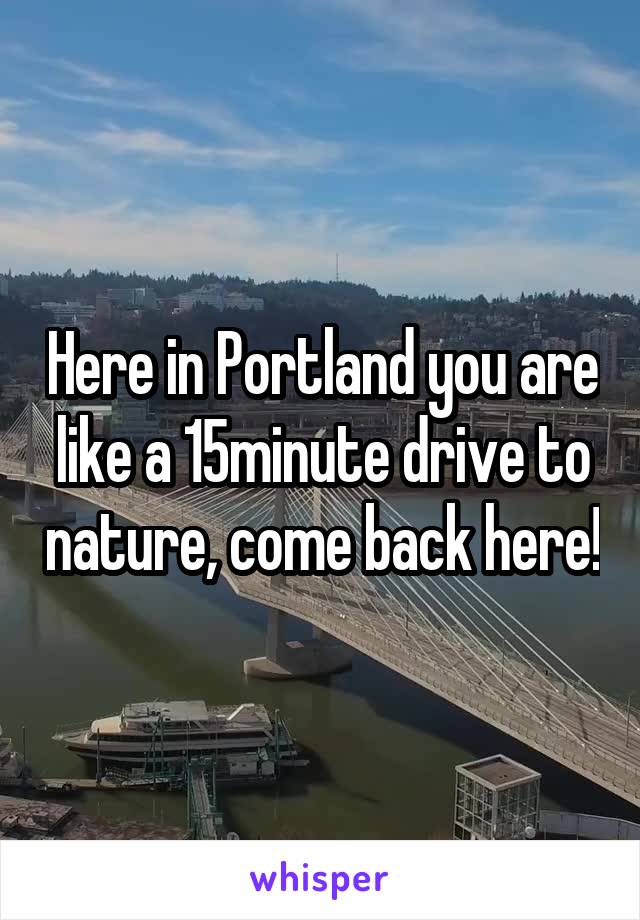 Here in Portland you are like a 15minute drive to nature, come back here!