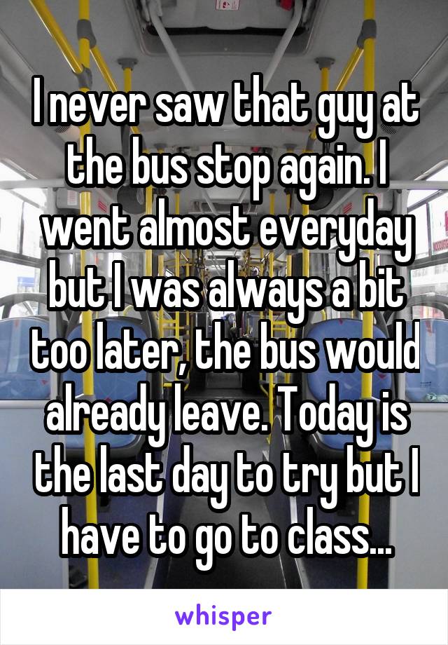 I never saw that guy at the bus stop again. I went almost everyday but I was always a bit too later, the bus would already leave. Today is the last day to try but I have to go to class...