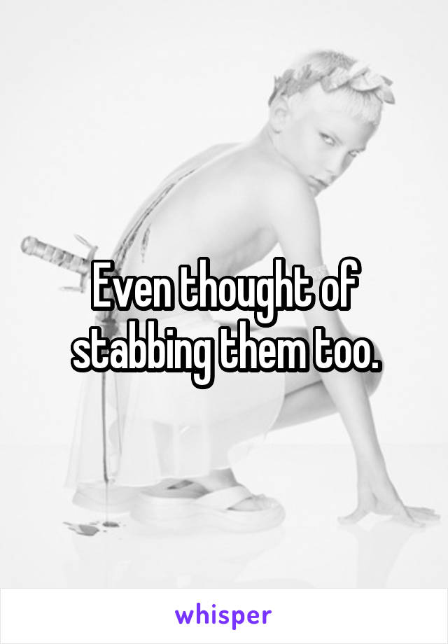 Even thought of stabbing them too.