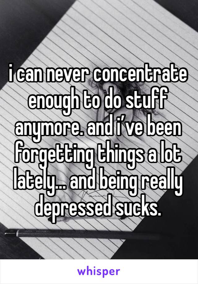 i can never concentrate enough to do stuff anymore. and i’ve been forgetting things a lot lately... and being really depressed sucks.