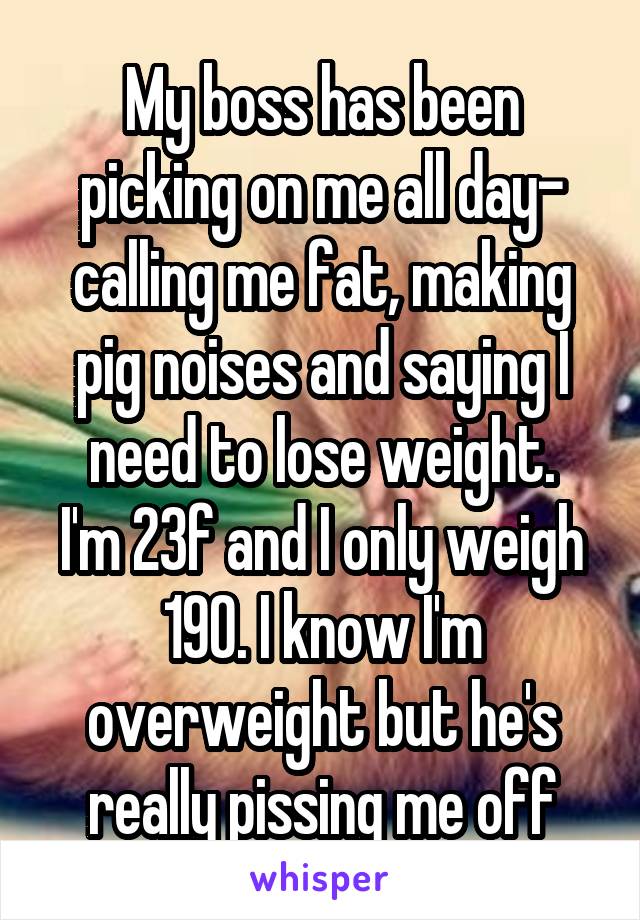 My boss has been picking on me all day- calling me fat, making pig noises and saying I need to lose weight.
I'm 23f and I only weigh 190. I know I'm overweight but he's really pissing me off